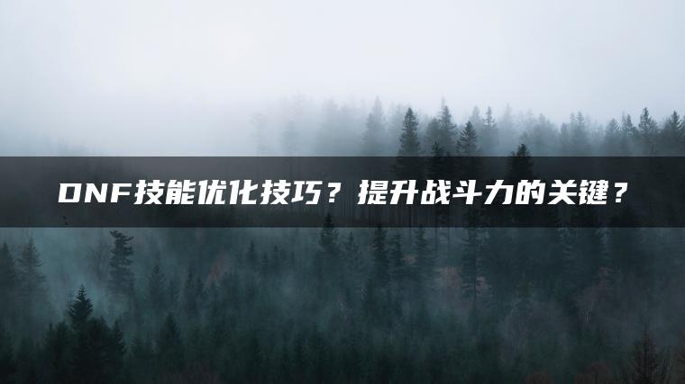 DNF技能优化技巧？提升战斗力的关键？