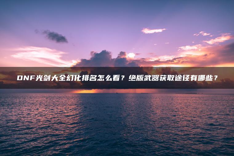 DNF光剑大全幻化排名怎么看？绝版武器获取途径有哪些？