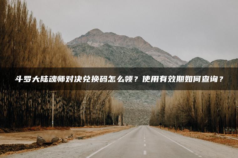 斗罗大陆魂师对决兑换码怎么领？使用有效期如何查询？
