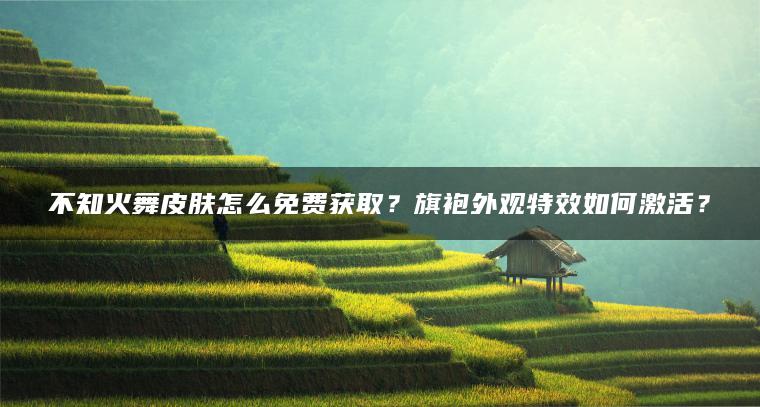 不知火舞皮肤怎么免费获取？旗袍外观特效如何激活？