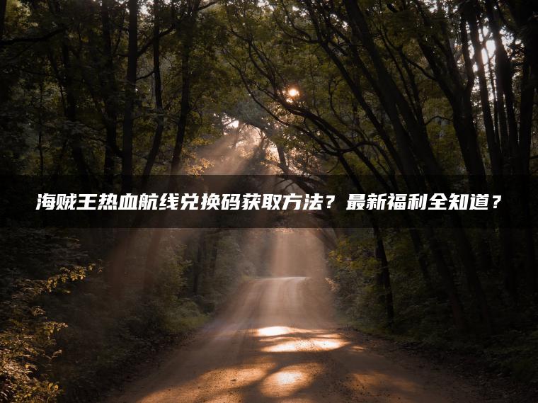 海贼王热血航线兑换码获取方法？最新福利全知道？