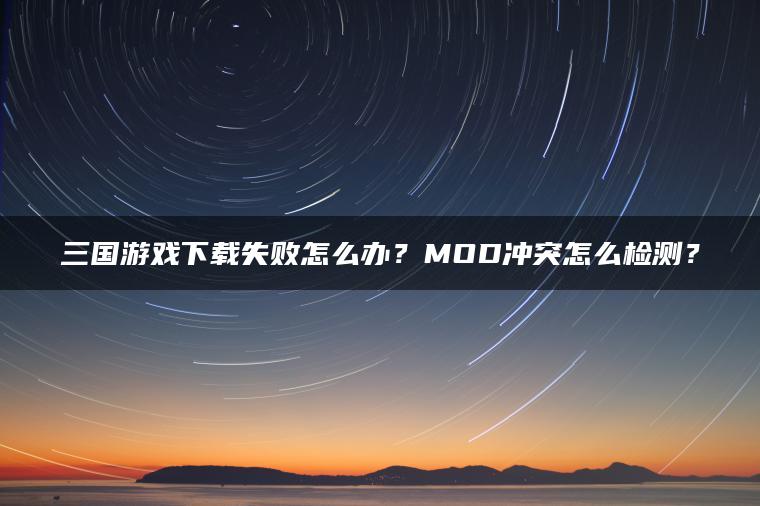 三国游戏下载失败怎么办？MOD冲突怎么检测？