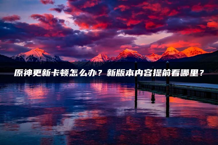 原神更新卡顿怎么办？新版本内容提前看哪里？