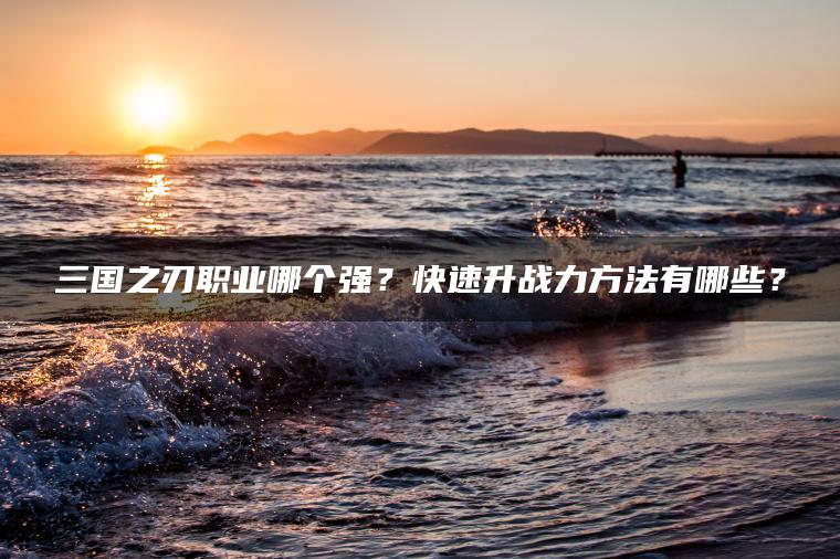 三国之刃职业哪个强？快速升战力方法有哪些？