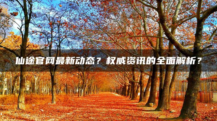 仙途官网最新动态？权威资讯的全面解析？