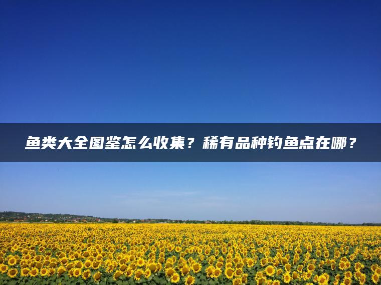 鱼类大全图鉴怎么收集？稀有品种钓鱼点在哪？