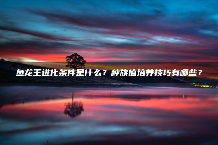 鱼龙王进化条件是什么？种族值培养技巧有哪些？