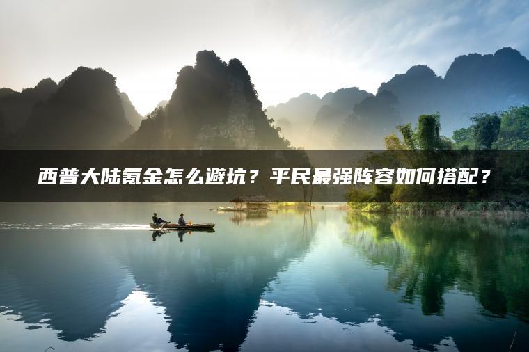 西普大陆氪金怎么避坑？平民最强阵容如何搭配？