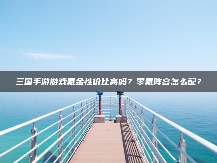 三国手游游戏氪金性价比高吗？零氪阵容怎么配？