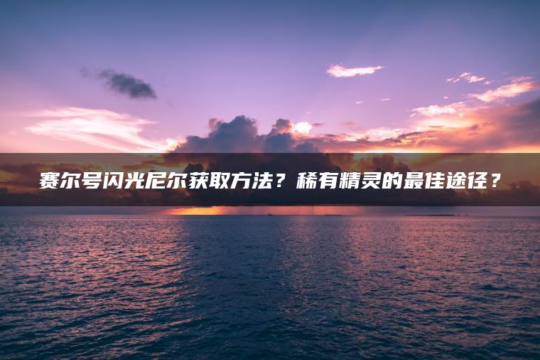 赛尔号闪光尼尔获取方法？稀有精灵的最佳途径？