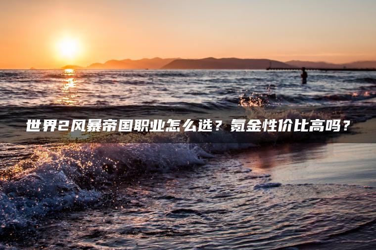 世界2风暴帝国职业怎么选？氪金性价比高吗？