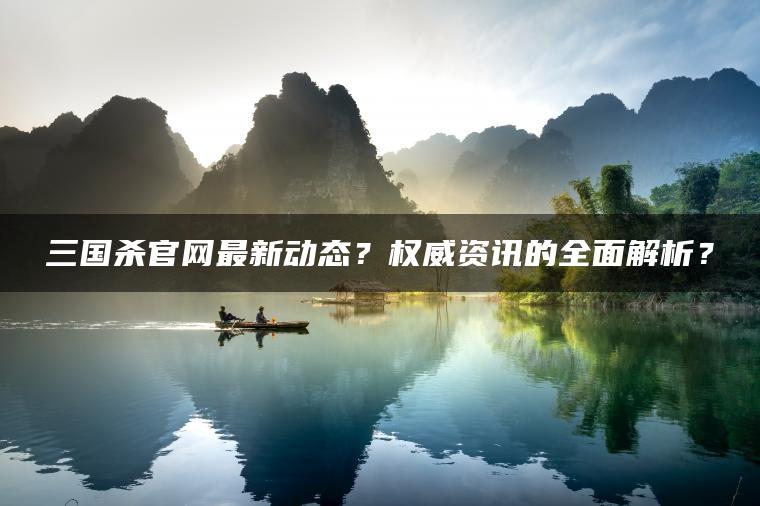 三国杀官网最新动态？权威资讯的全面解析？