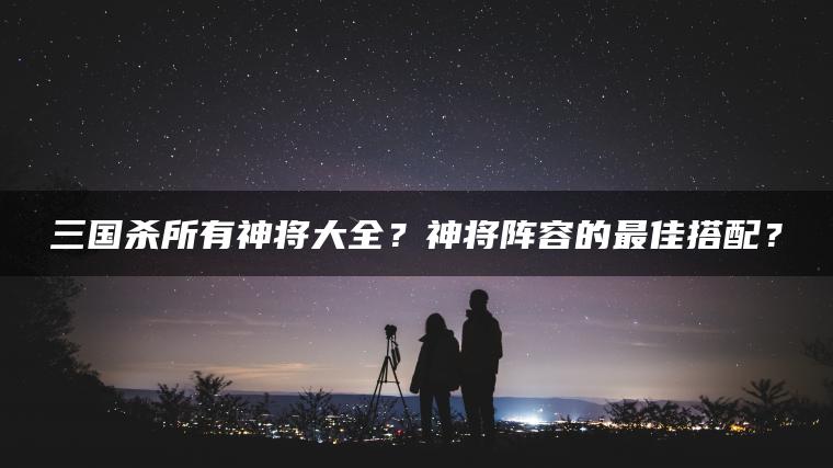 三国杀所有神将大全？神将阵容的最佳搭配？