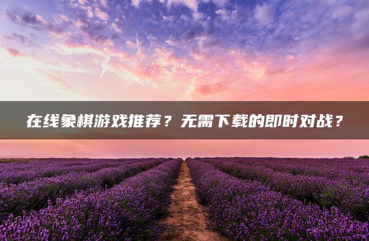 在线象棋游戏推荐？无需下载的即时对战？