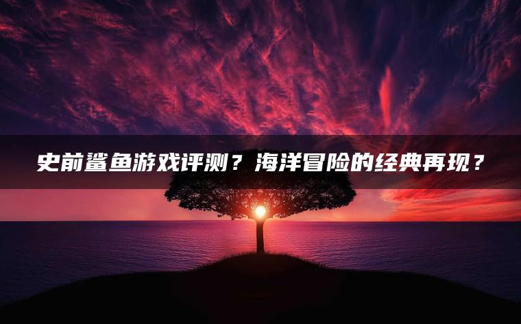 史前鲨鱼游戏评测？海洋冒险的经典再现？