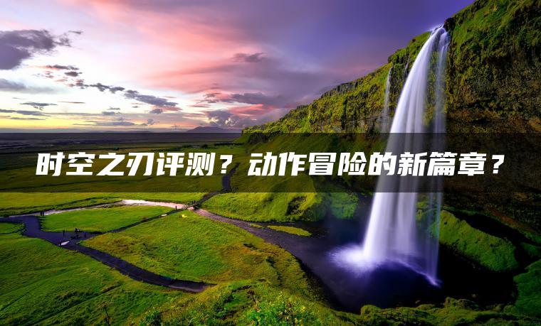时空之刃评测？动作冒险的新篇章？