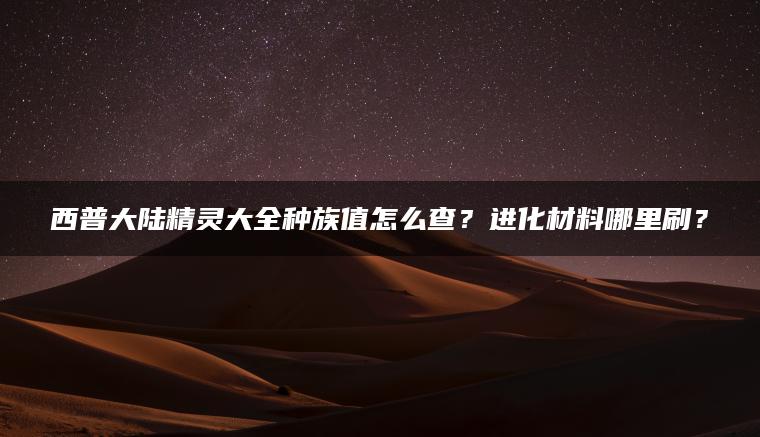 西普大陆精灵大全种族值怎么查？进化材料哪里刷？