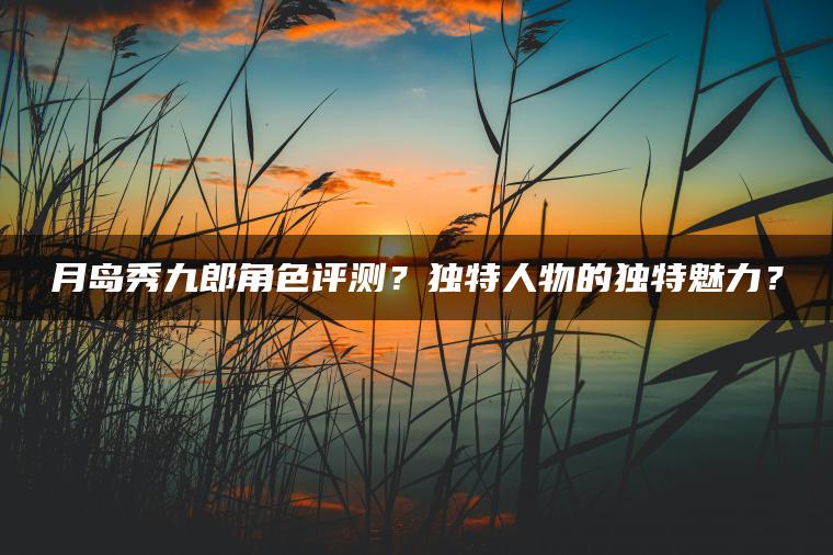 月岛秀九郎角色评测？独特人物的独特魅力？