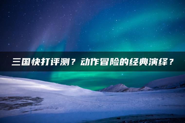 三国快打评测？动作冒险的经典演绎？