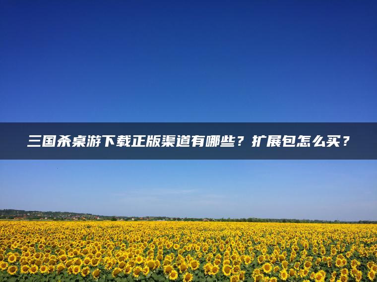 三国杀桌游下载正版渠道有哪些？扩展包怎么买？