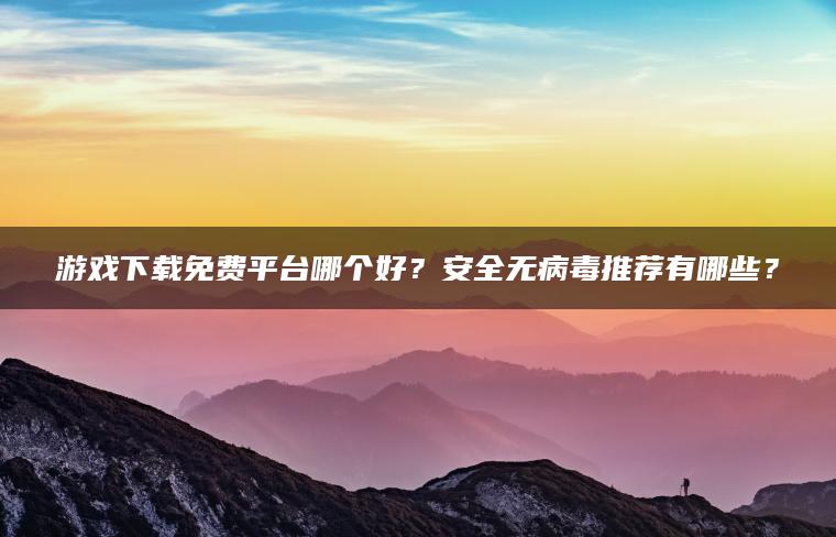 游戏下载免费平台哪个好？安全无病毒推荐有哪些？
