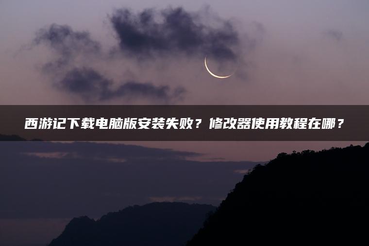 西游记下载电脑版安装失败？修改器使用教程在哪？