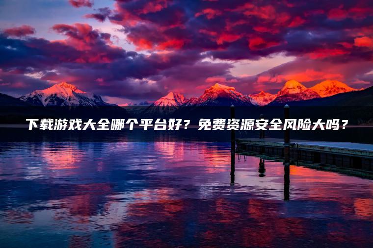 下载游戏大全哪个平台好？免费资源安全风险大吗？