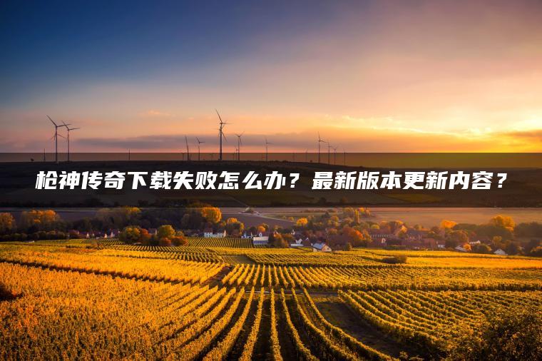 枪神传奇下载失败怎么办？最新版本更新内容？
