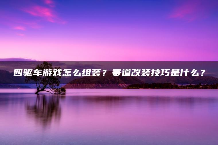 四驱车游戏怎么组装？赛道改装技巧是什么？