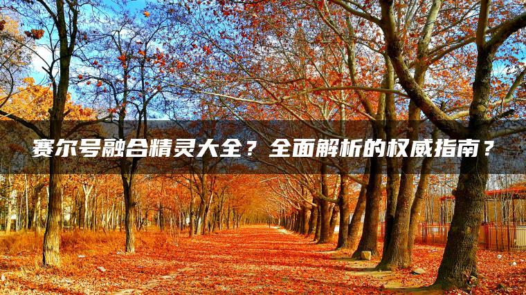 赛尔号融合精灵大全？全面解析的权威指南？