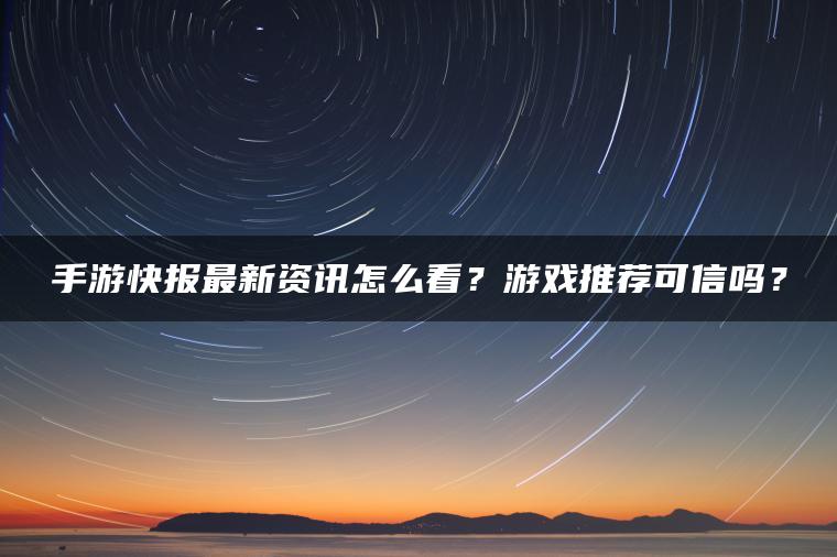 手游快报最新资讯怎么看？游戏推荐可信吗？