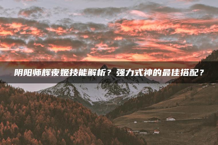 阴阳师辉夜姬技能解析？强力式神的最佳搭配？