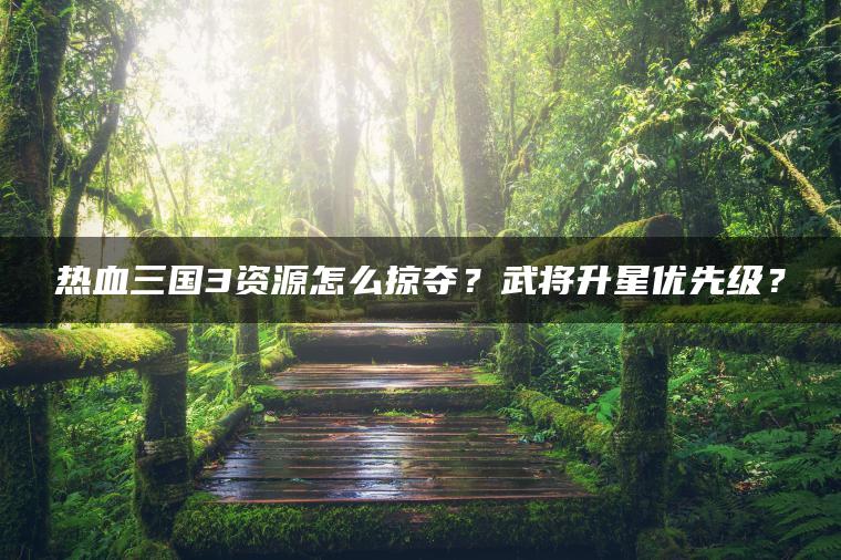热血三国3资源怎么掠夺？武将升星优先级？