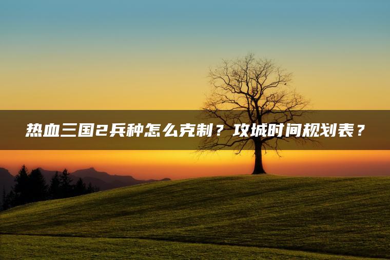 热血三国2兵种怎么克制？攻城时间规划表？