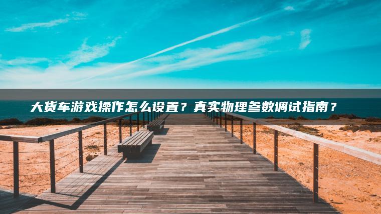 大货车游戏操作怎么设置？真实物理参数调试指南？​​