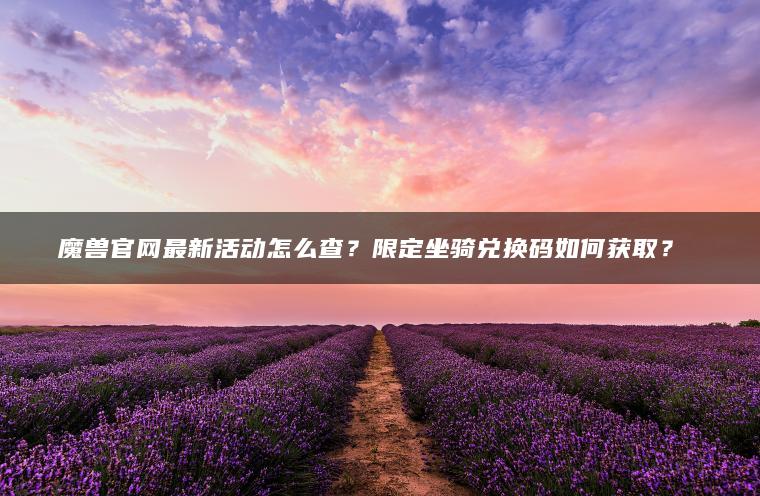 魔兽官网最新活动怎么查？限定坐骑兑换码如何获取？​​