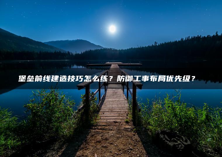 堡垒前线建造技巧怎么练？防御工事布局优先级？​​