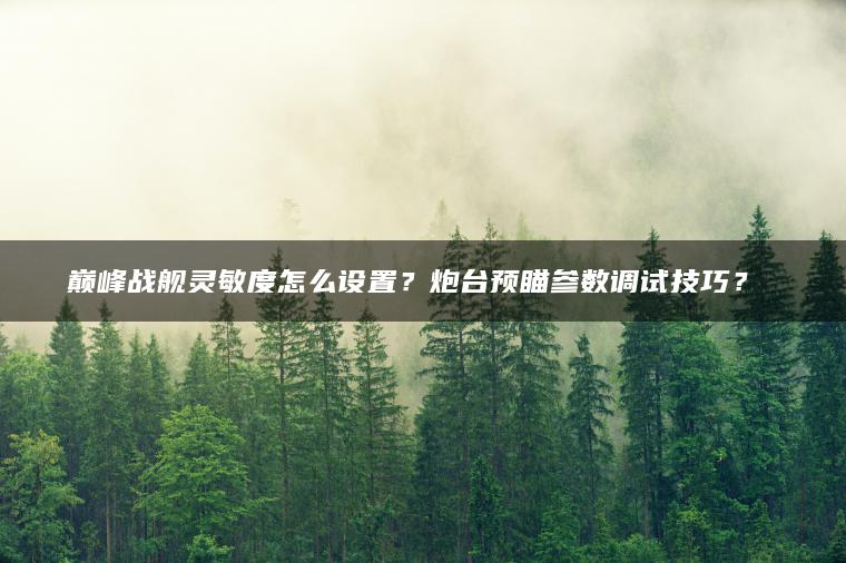 巅峰战舰灵敏度怎么设置？炮台预瞄参数调试技巧？​​