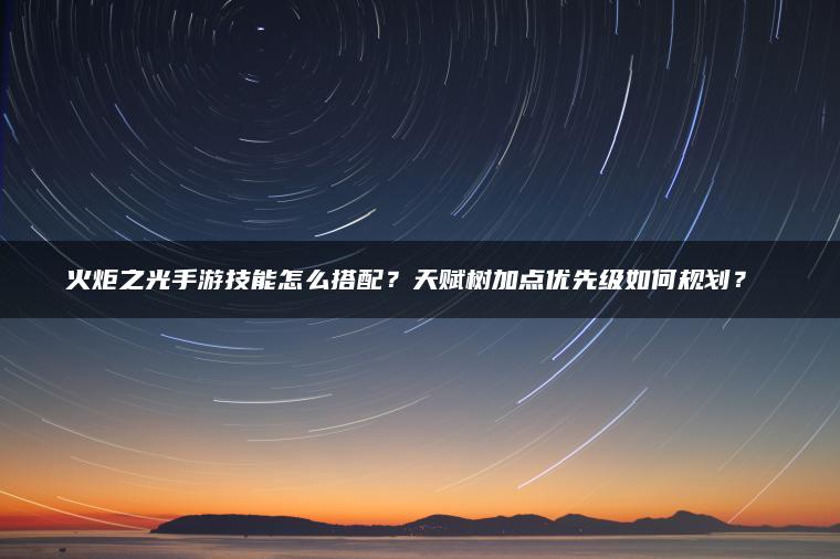 火炬之光手游技能怎么搭配？天赋树加点优先级如何规划？​​