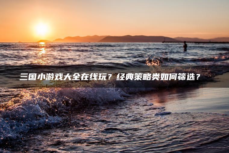 三国小游戏大全在线玩？经典策略类如何筛选？​​