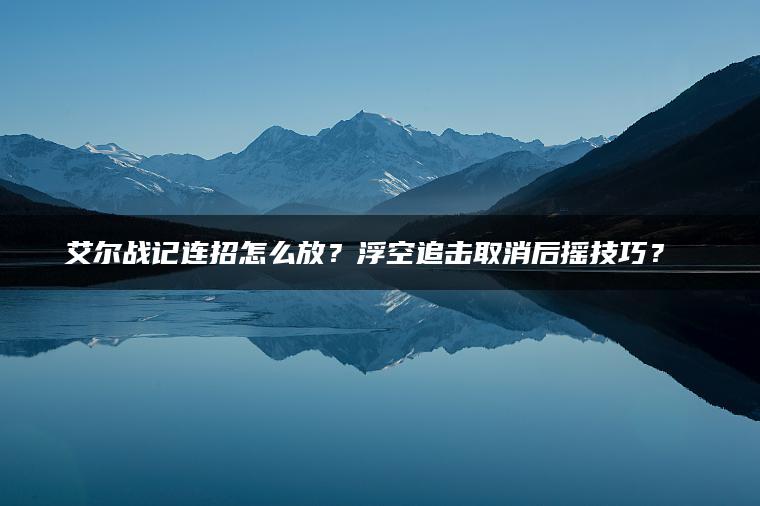 艾尔战记连招怎么放？浮空追击取消后摇技巧？​​