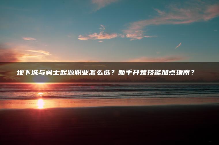 地下城与勇士起源职业怎么选？新手开荒技能加点指南？​​