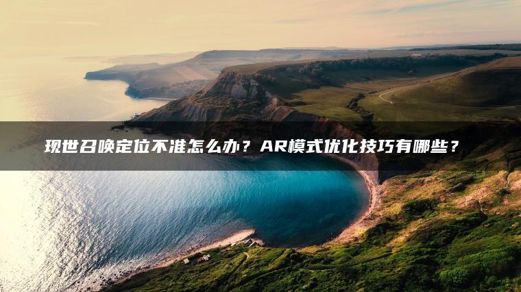 现世召唤定位不准怎么办？AR模式优化技巧有哪些？​​