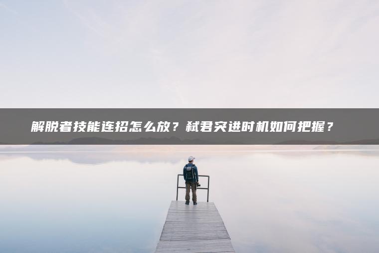 解脱者技能连招怎么放？弑君突进时机如何把握？​​