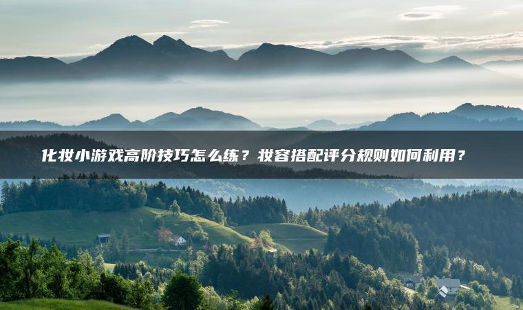 化妆小游戏高阶技巧怎么练？妆容搭配评分规则如何利用？​​