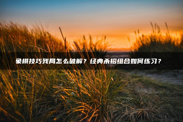 象棋技巧残局怎么破解？经典杀招组合如何练习？​​