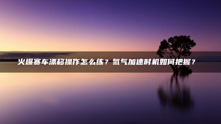 火爆赛车漂移操作怎么练？氮气加速时机如何把握？​​