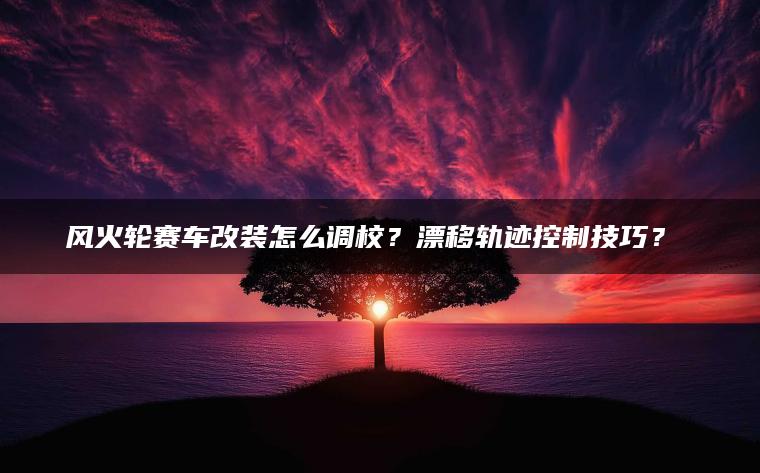 风火轮赛车改装怎么调校？漂移轨迹控制技巧？​​